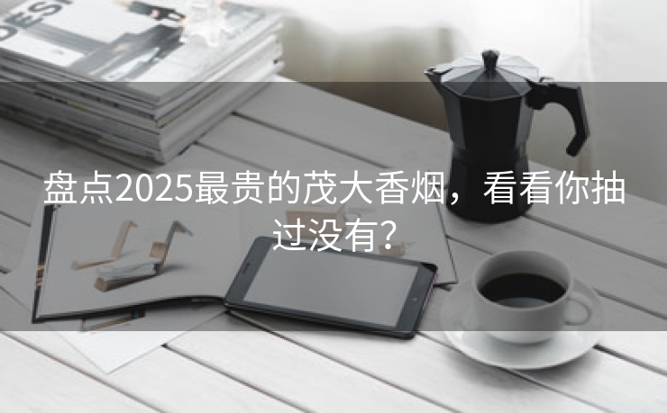 盘点2025最贵的茂大香烟，看看你抽过没有？