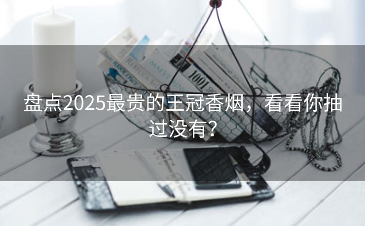 盘点2025最贵的王冠香烟，看看你抽过没有？