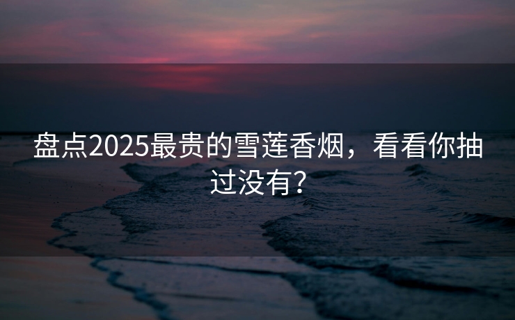 盘点2025最贵的雪莲香烟，看看你抽过没有？