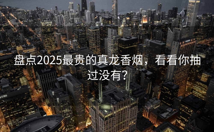盘点2025最贵的真龙香烟，看看你抽过没有？