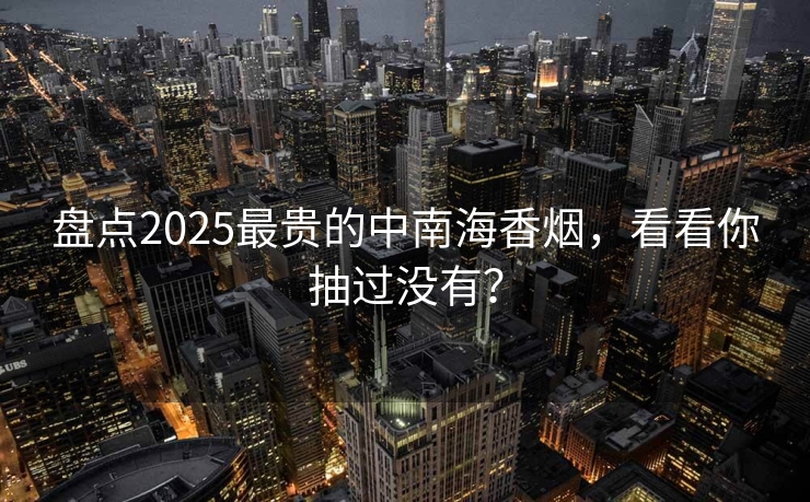 盘点2025最贵的中南海香烟，看看你抽过没有？