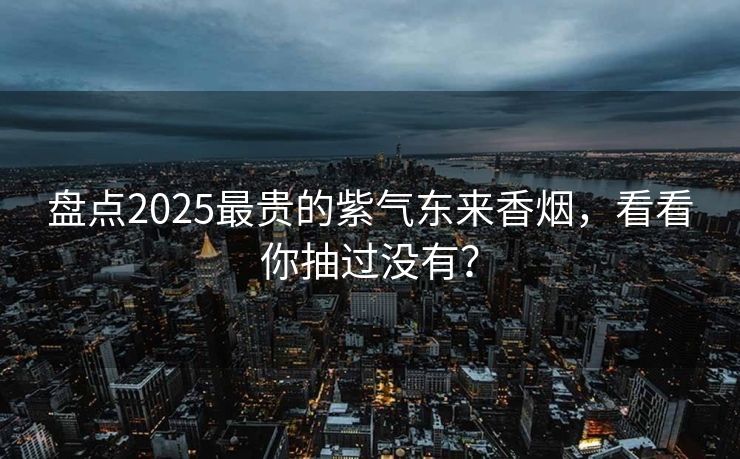 盘点2025最贵的紫气东来香烟，看看你抽过没有？