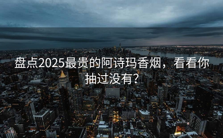 盘点2025最贵的阿诗玛香烟，看看你抽过没有？