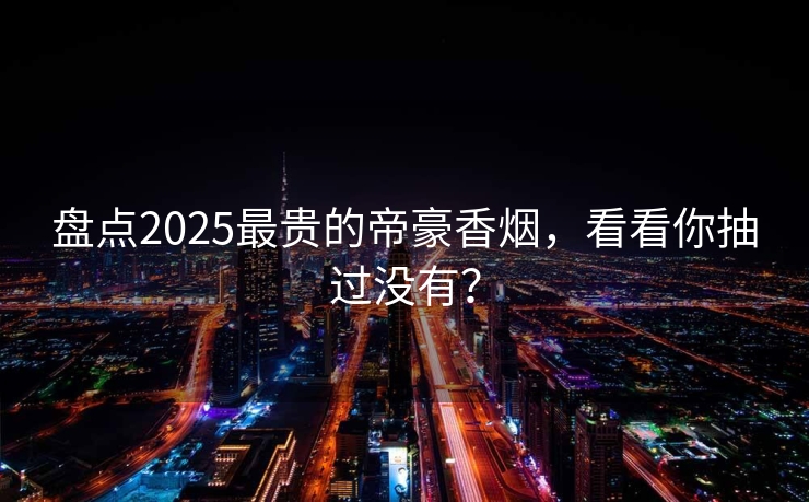 盘点2025最贵的帝豪香烟，看看你抽过没有？
