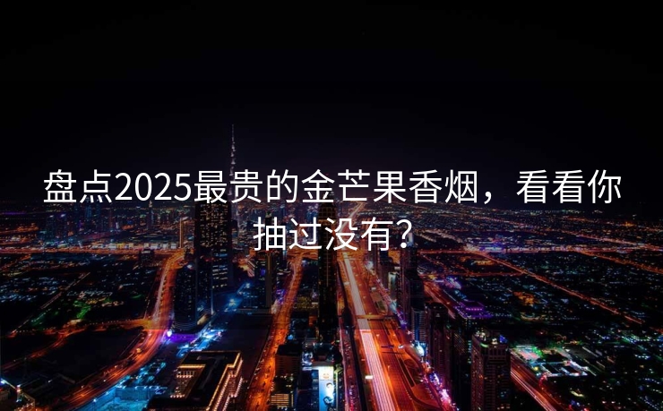 盘点2025最贵的金芒果香烟，看看你抽过没有？