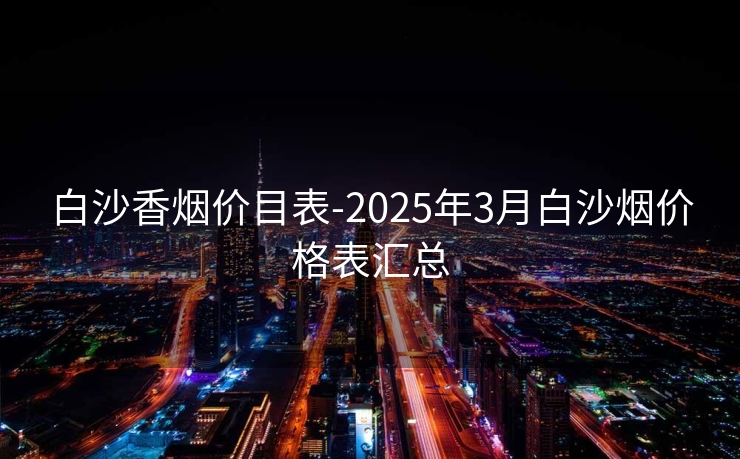 白沙香烟价目表-2025年3月白沙烟价格表汇总