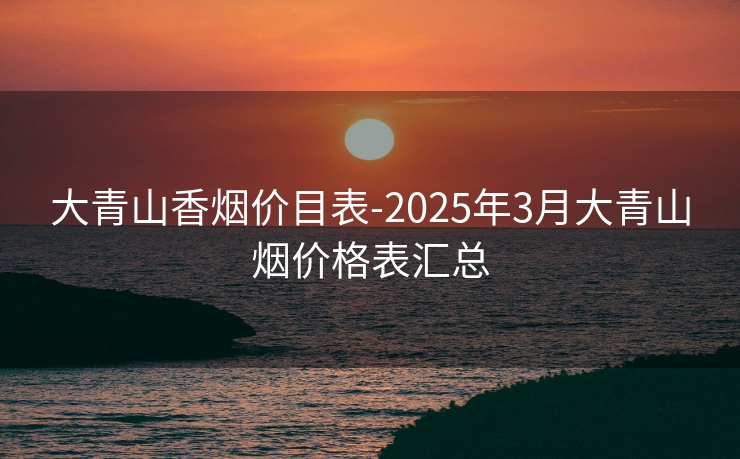 大青山香烟价目表-2025年3月大青山烟价格表汇总