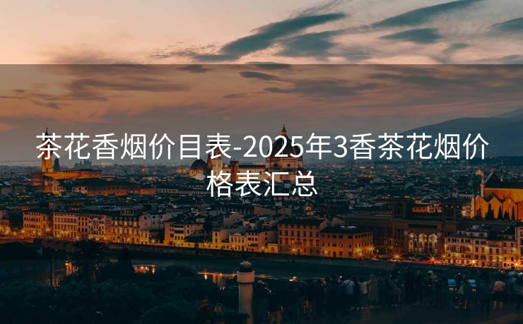 茶花香烟价目表-2025年3香茶花烟价格表汇总