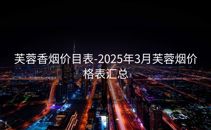 芙蓉香烟价目表-2025年3月芙蓉烟价格表汇总