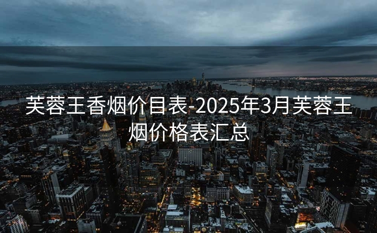 芙蓉王香烟价目表-2025年3月芙蓉王烟价格表汇总