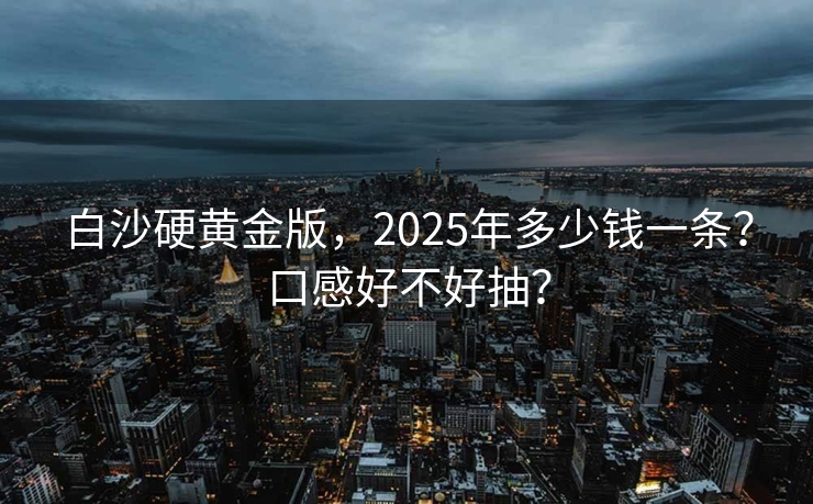 白沙硬黄金版，2025年多少钱一条？口感好不好抽？