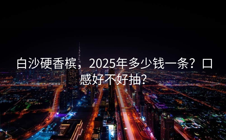 白沙硬香槟，2025年多少钱一条？口感好不好抽？