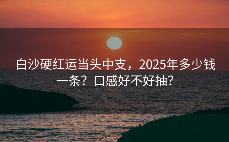白沙硬红运当头中支，2025年多少钱一条？口感好不好抽？