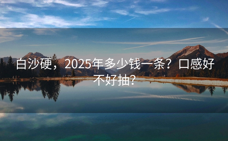 白沙硬，2025年多少钱一条？口感好不好抽？
