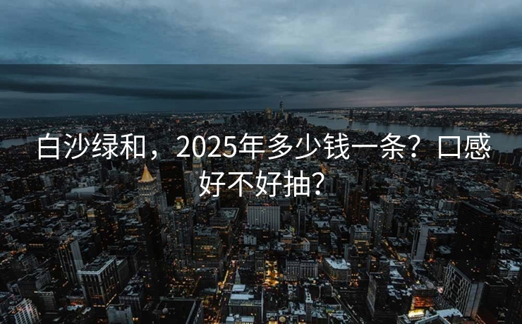 白沙绿和，2025年多少钱一条？口感好不好抽？