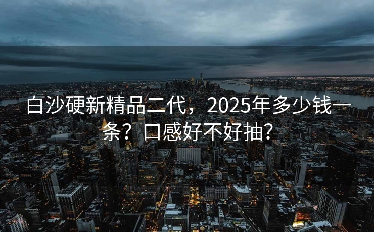 白沙硬新精品二代，2025年多少钱一条？口感好不好抽？