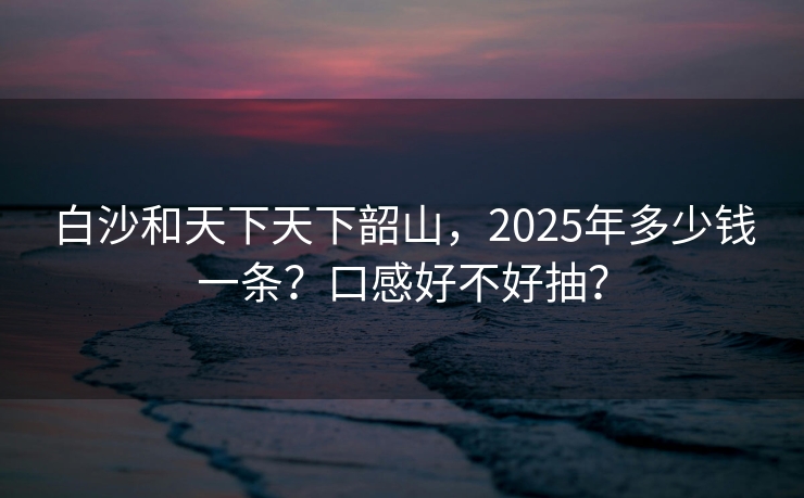 白沙和天下天下韶山，2025年多少钱一条？口感好不好抽？