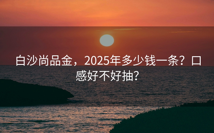 白沙尚品金，2025年多少钱一条？口感好不好抽？