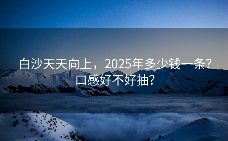 白沙天天向上，2025年多少钱一条？口感好不好抽？