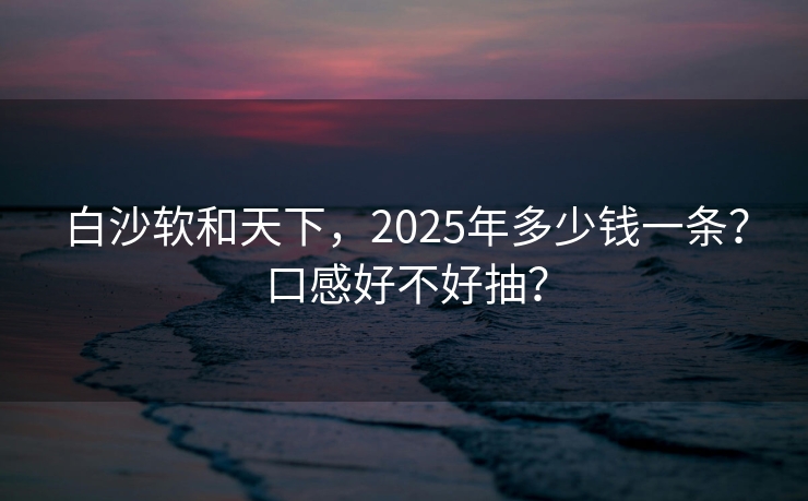 白沙软和天下，2025年多少钱一条？口感好不好抽？