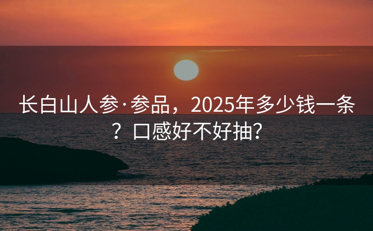 长白山人参·参品，2025年多少钱一条？口感好不好抽？