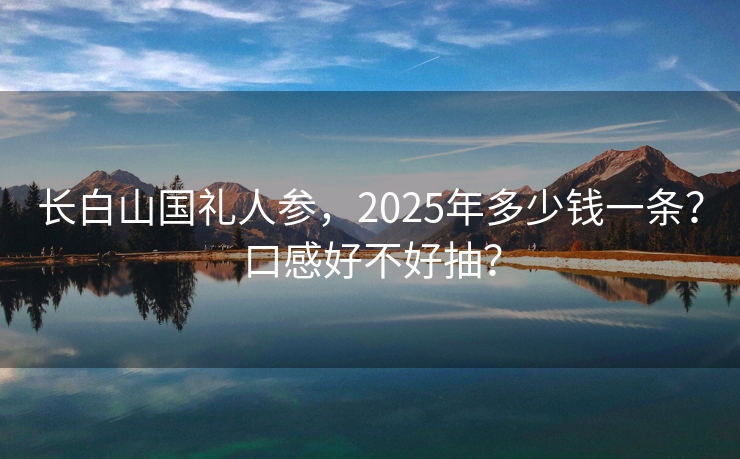 长白山国礼人参，2025年多少钱一条？口感好不好抽？