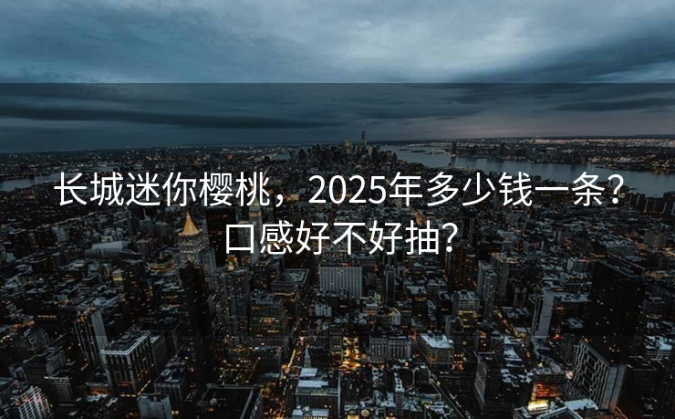 长城迷你樱桃，2025年多少钱一条？口感好不好抽？