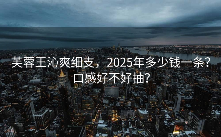 芙蓉王沁爽细支，2025年多少钱一条？口感好不好抽？