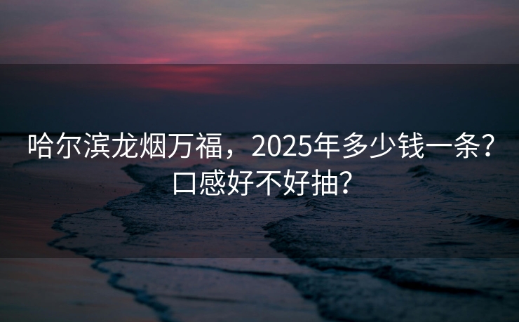 哈尔滨龙烟万福，2025年多少钱一条？口感好不好抽？