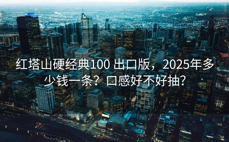 红塔山硬经典100 出口版，2025年多少钱一条？口感好不好抽？
