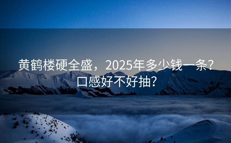 黄鹤楼硬全盛，2025年多少钱一条？口感好不好抽？