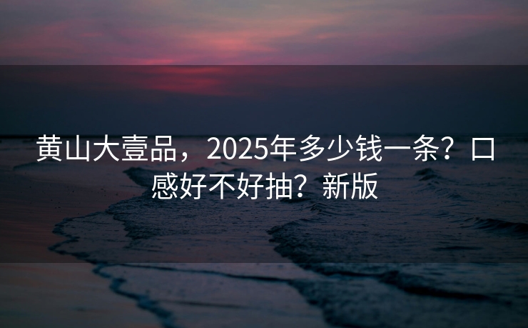 黄山大壹品，2025年多少钱一条？口感好不好抽？新版