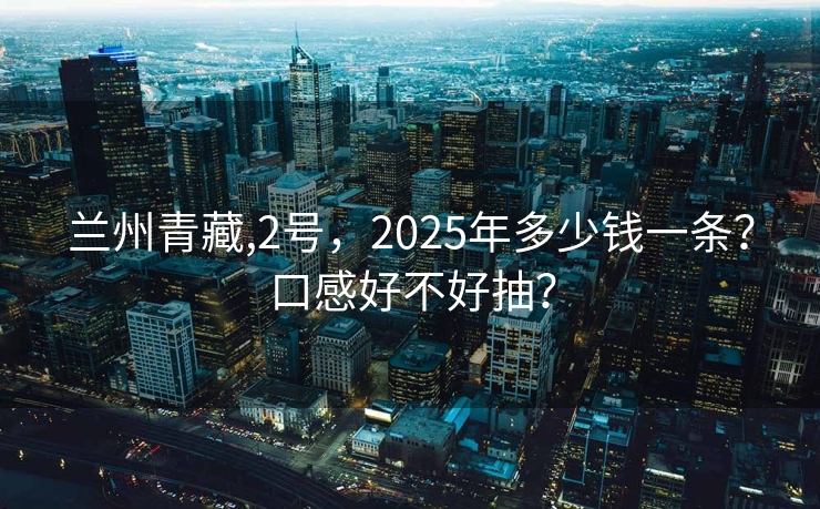 兰州青藏,2号，2025年多少钱一条？口感好不好抽？
